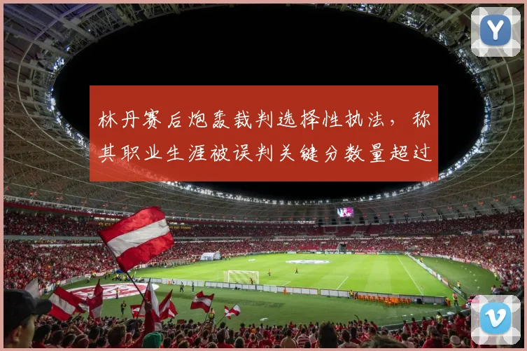 林丹赛后炮轰裁判选择性执法,称其职业生涯被误判关键分数量超过20次