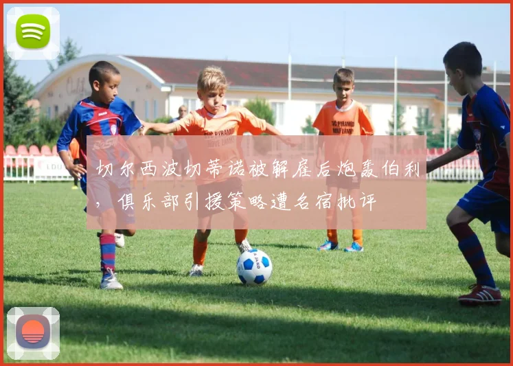 切尔西波切蒂诺被解雇后炮轰伯利,俱乐部引援策略遭名宿批评