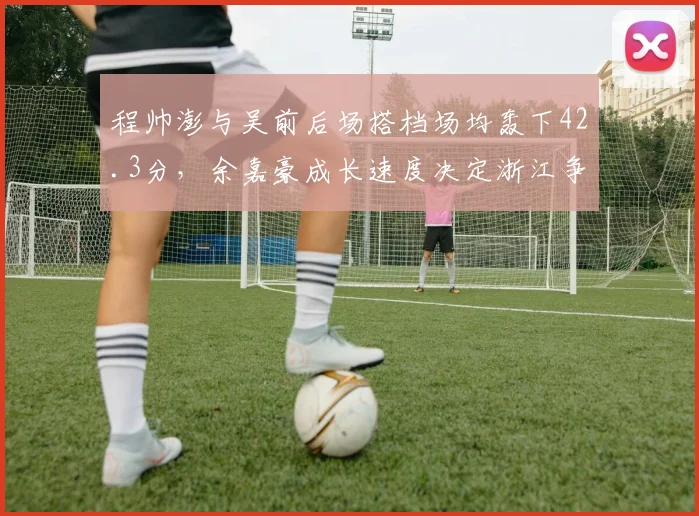 程帅澎与吴前后场搭档场均轰下42.3分,余嘉豪成长速度决定浙江争冠上限