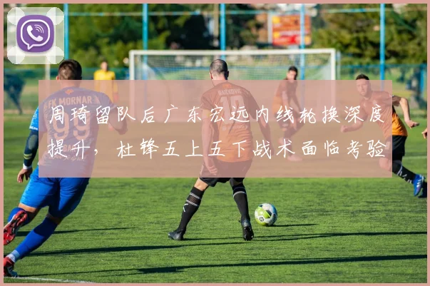 周琦留队后广东宏远内线轮换深度提升,杜锋五上五下战术面临考验