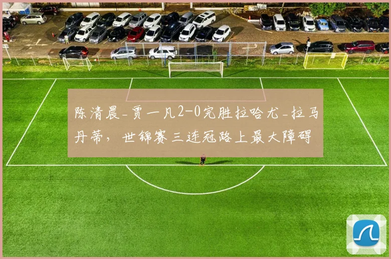 陈清晨_贾一凡2-0完胜拉哈尤_拉马丹蒂，世锦赛三连冠路上最大障碍已清除