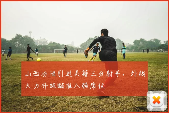 山西汾酒引进美籍三分射手，外线火力升级瞄准八强席位
