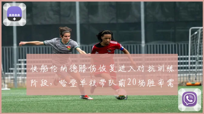 快船伦纳德膝伤恢复进入对抗训练阶段，哈登单核带队前20场胜率需维持六成
