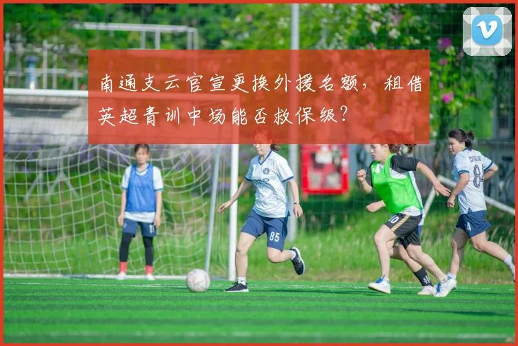 南通支云官宣更换外援名额，租借英超青训中场能否救保级？