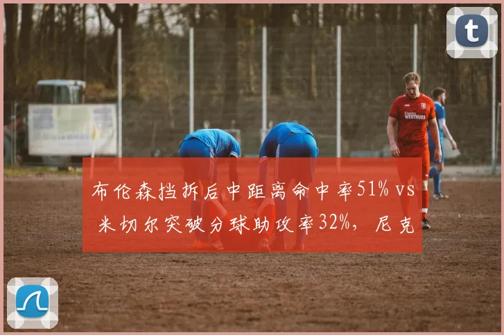 布伦森挡拆后中距离命中率51% vs 米切尔突破分球助攻率32%，尼克斯骑士小个子领袖风格差异