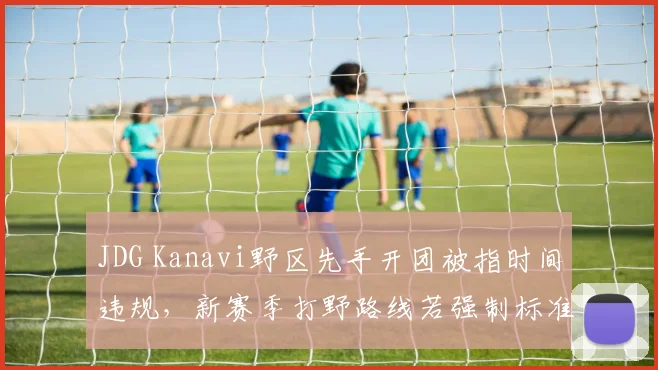 JDG Kanavi野区先手开团被指时间违规，新赛季打野路线若强制标准化将削弱野核体系