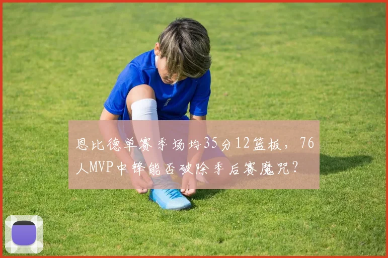 恩比德单赛季场均35分12篮板，76人MVP中锋能否破除季后赛魔咒？