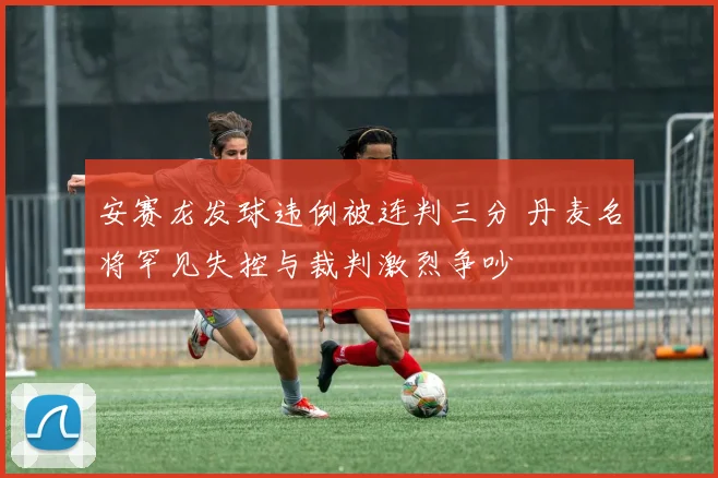 安赛龙发球违例被连判三分 丹麦名将罕见失控与裁判激烈争吵