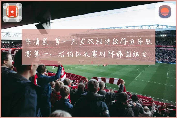 陈清晨_贾一凡女双相持段得分率联赛第一,尤伯杯决赛对阵韩国组合占优